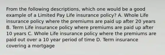 From the following descriptions, which one would be a good example of a Limited Pay Life insurance policy? A. Whole Life insurance policy where the premiums are paid up after 20 years B. Term Life insurance policy where premiums are paid up after 10 years C. Whole Life insurance policy where the premiums are paid out over a 10 year period of time D. Term insurance covering a mortgage