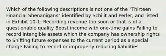 Which of the following descriptions is not one of the "Thirteen Financial Shenanigans" identified by Schilit and Perler, and listed in Exhibit 10-1: Recording revenue too soon or that is of a questionable quality Boost income with one-time gains Failing to record intangible assets which the company has ownership rights to Shifting future expenses to the current period as a special charge Failing to record or improperly reducing liabilities