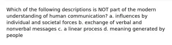 Which of the following descriptions is NOT part of the modern understanding of human communication? a. influences by individual and societal forces b. exchange of verbal and nonverbal messages c. a linear process d. meaning generated by people