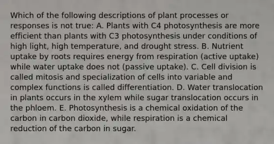 Which of the following descriptions of plant processes or responses is not true: A. Plants with C4 photosynthesis are more efficient than plants with C3 photosynthesis under conditions of high light, high temperature, and drought stress. B. Nutrient uptake by roots requires energy from respiration (active uptake) while water uptake does not (passive uptake). C. Cell division is called mitosis and specialization of cells into variable and complex functions is called differentiation. D. Water translocation in plants occurs in the xylem while sugar translocation occurs in the phloem. E. Photosynthesis is a chemical oxidation of the carbon in carbon dioxide, while respiration is a chemical reduction of the carbon in sugar.