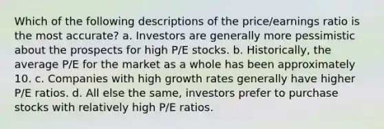 Which of the following descriptions of the price/earnings ratio is the most accurate? a. Investors are generally more pessimistic about the prospects for high P/E stocks. b. Historically, the average P/E for the market as a whole has been approximately 10. c. Companies with high growth rates generally have higher P/E ratios. d. All else the same, investors prefer to purchase stocks with relatively high P/E ratios.