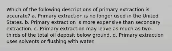 Which of the following descriptions of primary extraction is accurate? a. Primary extraction is no longer used in the United States. b. Primary extraction is more expensive than secondary extraction. c. Primary extraction may leave as much as two-thirds of the total oil deposit below ground. d. Primary extraction uses solvents or flushing with water.