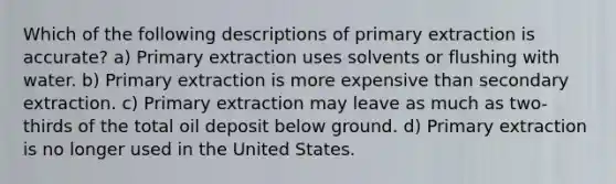 Which of the following descriptions of primary extraction is accurate? a) Primary extraction uses solvents or flushing with water. b) Primary extraction is more expensive than secondary extraction. c) Primary extraction may leave as much as two-thirds of the total oil deposit below ground. d) Primary extraction is no longer used in the United States.