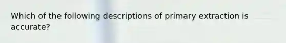 Which of the following descriptions of primary extraction is accurate?