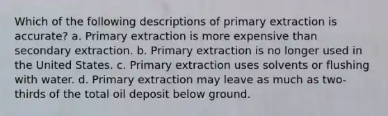 Which of the following descriptions of primary extraction is accurate? a. Primary extraction is more expensive than secondary extraction. b. Primary extraction is no longer used in the United States. c. Primary extraction uses solvents or flushing with water. d. Primary extraction may leave as much as two-thirds of the total oil deposit below ground.