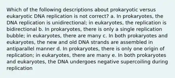 Which of the following descriptions about prokaryotic versus eukaryotic <a href='https://www.questionai.com/knowledge/kofV2VQU2J-dna-replication' class='anchor-knowledge'>dna replication</a> is not correct? a. In prokaryotes, the DNA replication is unidirectional; in eukaryotes, the replication is bidirectional b. In prokaryotes, there is only a single replication bubble; in eukaryotes, there are many c. In both prokaryotes and eukaryotes, the new and old DNA strands are assembled in antiparallel manner d. In prokaryotes, there is only one origin of replication; in eukaryotes, there are many e. In both prokaryotes and eukaryotes, the DNA undergoes negative supercoiling during replication