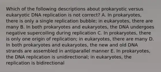 Which of the following descriptions about prokaryotic versus eukaryotic DNA replication is not correct? A. In prokaryotes, there is only a single replication bubble; in eukaryotes, there are many B. In both prokaryotes and eukaryotes, the DNA undergoes negative supercoiling during replication C. In prokaryotes, there is only one origin of replication; in eukaryotes, there are many D. In both prokaryotes and eukaryotes, the new and old DNA strands are assembled in antiparallel manner E. In prokaryotes, the DNA replication is unidirectional; in eukaryotes, the replication is bidirectional