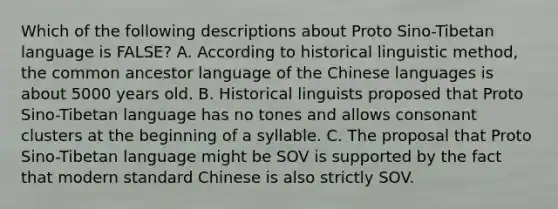 Which of the following descriptions about Proto Sino-Tibetan language is FALSE? A. According to historical linguistic method, the common ancestor language of the Chinese languages is about 5000 years old. B. Historical linguists proposed that Proto Sino-Tibetan language has no tones and allows consonant clusters at the beginning of a syllable. C. The proposal that Proto Sino-Tibetan language might be SOV is supported by the fact that modern standard Chinese is also strictly SOV.