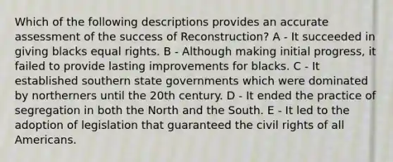 Which of the following descriptions provides an accurate assessment of the success of Reconstruction? A - It succeeded in giving blacks equal rights. B - Although making initial progress, it failed to provide lasting improvements for blacks. C - It established southern state governments which were dominated by northerners until the 20th century. D - It ended the practice of segregation in both the North and the South. E - It led to the adoption of legislation that guaranteed the civil rights of all Americans.