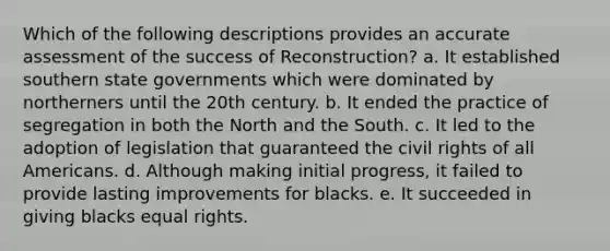 Which of the following descriptions provides an accurate assessment of the success of Reconstruction? a. It established southern state governments which were dominated by northerners until the 20th century. b. It ended the practice of segregation in both the North and the South. c. It led to the adoption of legislation that guaranteed the civil rights of all Americans. d. Although making initial progress, it failed to provide lasting improvements for blacks. e. It succeeded in giving blacks equal rights.