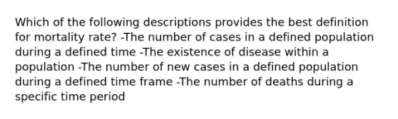 Which of the following descriptions provides the best definition for mortality rate? -The number of cases in a defined population during a defined time -The existence of disease within a population -The number of new cases in a defined population during a defined time frame -The number of deaths during a specific time period