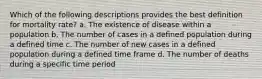 Which of the following descriptions provides the best definition for mortality rate? a. The existence of disease within a population b. The number of cases in a defined population during a defined time c. The number of new cases in a defined population during a defined time frame d. The number of deaths during a specific time period