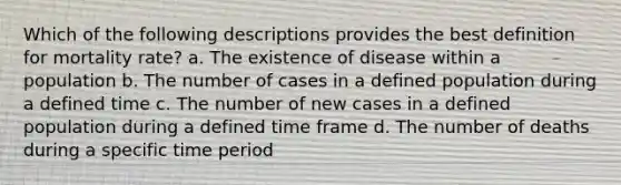 Which of the following descriptions provides the best definition for mortality rate? a. The existence of disease within a population b. The number of cases in a defined population during a defined time c. The number of new cases in a defined population during a defined time frame d. The number of deaths during a specific time period