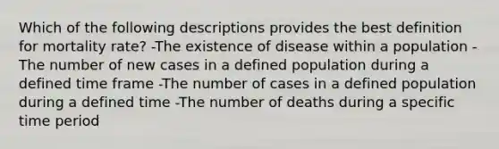 Which of the following descriptions provides the best definition for mortality rate? -The existence of disease within a population -The number of new cases in a defined population during a defined time frame -The number of cases in a defined population during a defined time -The number of deaths during a specific time period