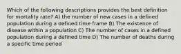 Which of the following descriptions provides the best definition for mortality rate? A) the number of new cases in a defined population during a defined time frame B) The existence of disease within a population C) The number of cases in a defined population during a defined time D) The number of deaths during a specific time period