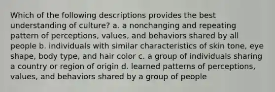 Which of the following descriptions provides the best understanding of culture? a. a nonchanging and repeating pattern of perceptions, values, and behaviors shared by all people b. individuals with similar characteristics of skin tone, eye shape, body type, and hair color c. a group of individuals sharing a country or region of origin d. learned patterns of perceptions, values, and behaviors shared by a group of people