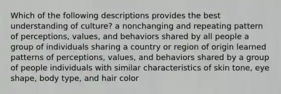 Which of the following descriptions provides the best understanding of culture? a nonchanging and repeating pattern of perceptions, values, and behaviors shared by all people a group of individuals sharing a country or region of origin learned patterns of perceptions, values, and behaviors shared by a group of people individuals with similar characteristics of skin tone, eye shape, body type, and hair color