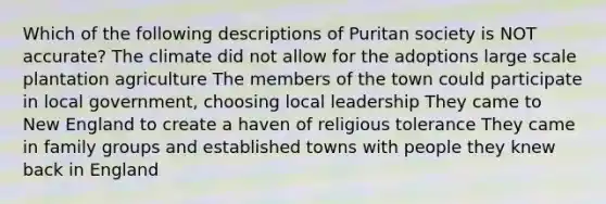 Which of the following descriptions of Puritan society is NOT accurate? The climate did not allow for the adoptions large scale plantation agriculture The members of the town could participate in local government, choosing local leadership They came to New England to create a haven of religious tolerance They came in family groups and established towns with people they knew back in England