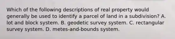 Which of the following descriptions of real property would generally be used to identify a parcel of land in a subdivision? A. lot and block system. B. geodetic survey system. C. rectangular survey system. D. metes-and-bounds system.