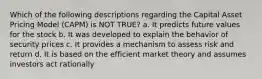 Which of the following descriptions regarding the Capital Asset Pricing Model (CAPM) is NOT TRUE? a. It predicts future values for the stock b. It was developed to explain the behavior of security prices c. It provides a mechanism to assess risk and return d. It is based on the efficient market theory and assumes investors act rationally