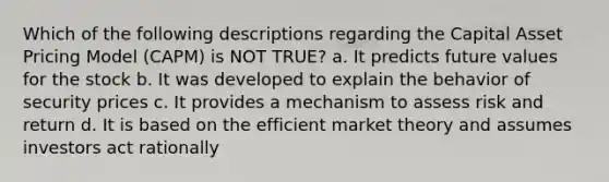 Which of the following descriptions regarding the Capital Asset Pricing Model (CAPM) is NOT TRUE? a. It predicts future values for the stock b. It was developed to explain the behavior of security prices c. It provides a mechanism to assess risk and return d. It is based on the efficient market theory and assumes investors act rationally