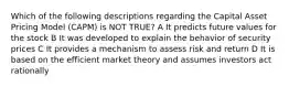 Which of the following descriptions regarding the Capital Asset Pricing Model (CAPM) is NOT TRUE? A It predicts future values for the stock B It was developed to explain the behavior of security prices C It provides a mechanism to assess risk and return D It is based on the efficient market theory and assumes investors act rationally