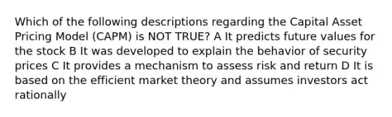 Which of the following descriptions regarding the Capital Asset Pricing Model (CAPM) is NOT TRUE? A It predicts future values for the stock B It was developed to explain the behavior of security prices C It provides a mechanism to assess risk and return D It is based on the efficient market theory and assumes investors act rationally