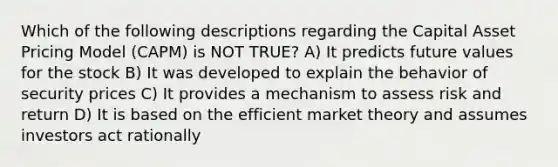 Which of the following descriptions regarding the Capital Asset Pricing Model (CAPM) is NOT TRUE? A) It predicts future values for the stock B) It was developed to explain the behavior of security prices C) It provides a mechanism to assess risk and return D) It is based on the efficient market theory and assumes investors act rationally