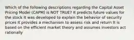 Which of the following descriptions regarding the Capital Asset Pricing Model (CAPM) is NOT TRUE? It predicts future values for the stock It was developed to explain the behavior of security prices It provides a mechanism to assess risk and return It is based on the efficient market theory and assumes investors act rationally