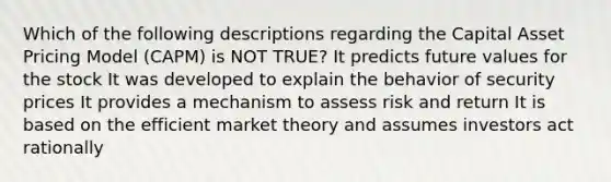 Which of the following descriptions regarding the Capital Asset Pricing Model (CAPM) is NOT TRUE? It predicts future values for the stock It was developed to explain the behavior of security prices It provides a mechanism to assess risk and return It is based on the efficient market theory and assumes investors act rationally