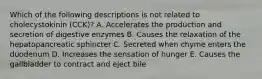 Which of the following descriptions is not related to cholecystokinin (CCK)? A. Accelerates the production and secretion of digestive enzymes B. Causes the relaxation of the hepatopancreatic sphincter C. Secreted when chyme enters the duodenum D. Increases the sensation of hunger E. Causes the gallbladder to contract and eject bile