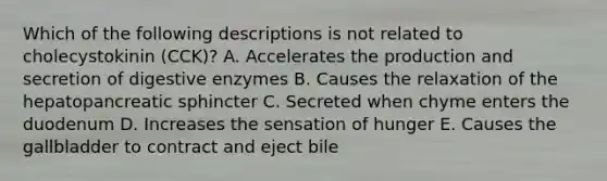 Which of the following descriptions is not related to cholecystokinin (CCK)? A. Accelerates the production and secretion of digestive enzymes B. Causes the relaxation of the hepatopancreatic sphincter C. Secreted when chyme enters the duodenum D. Increases the sensation of hunger E. Causes the gallbladder to contract and eject bile