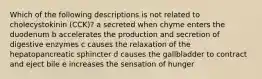 Which of the following descriptions is not related to cholecystokinin (CCK)? a secreted when chyme enters the duodenum b accelerates the production and secretion of digestive enzymes c causes the relaxation of the hepatopancreatic sphincter d causes the gallbladder to contract and eject bile e increases the sensation of hunger