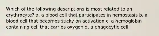 Which of the following descriptions is most related to an erythrocyte? a. a blood cell that participates in hemostasis b. a blood cell that becomes sticky on activation c. a hemoglobin containing cell that carries oxygen d. a phagocytic cell