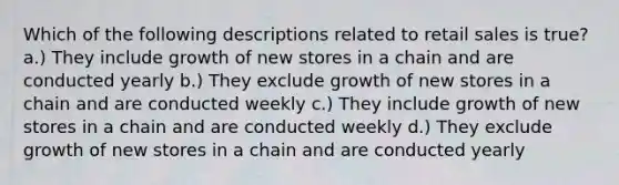 Which of the following descriptions related to retail sales is true? a.) They include growth of new stores in a chain and are conducted yearly b.) They exclude growth of new stores in a chain and are conducted weekly c.) They include growth of new stores in a chain and are conducted weekly d.) They exclude growth of new stores in a chain and are conducted yearly