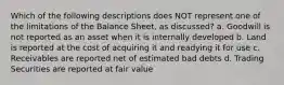 Which of the following descriptions does NOT represent one of the limitations of the Balance Sheet, as discussed? a. Goodwill is not reported as an asset when it is internally developed b. Land is reported at the cost of acquiring it and readying it for use c. Receivables are reported net of estimated bad debts d. Trading Securities are reported at fair value