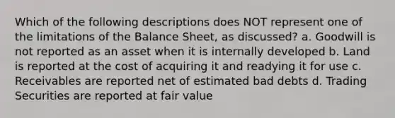 Which of the following descriptions does NOT represent one of the limitations of the Balance Sheet, as discussed? a. Goodwill is not reported as an asset when it is internally developed b. Land is reported at the cost of acquiring it and readying it for use c. Receivables are reported net of estimated bad debts d. Trading Securities are reported at fair value