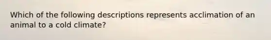 Which of the following descriptions represents acclimation of an animal to a cold climate?