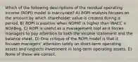 Which of the following descriptions of the residual operating income (ROPI) model is inaccurate? A) ROPI analysis focuses on the amount by which shareholder value is created during a period. B) ROPI is positive when NOPAT is higher than WACC × NOABeg. C) ROPI is useful as a management tool as it forces managers to pay attention to both the income statement and the balance sheet. D) One critique of the ROPI model is that it focuses managers' attention solely on short-term operating assets and neglects investment in long-term operating assets. E) None of these are correct.