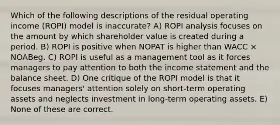 Which of the following descriptions of the residual operating income (ROPI) model is inaccurate? A) ROPI analysis focuses on the amount by which shareholder value is created during a period. B) ROPI is positive when NOPAT is higher than WACC × NOABeg. C) ROPI is useful as a management tool as it forces managers to pay attention to both the income statement and the balance sheet. D) One critique of the ROPI model is that it focuses managers' attention solely on short-term operating assets and neglects investment in long-term operating assets. E) None of these are correct.