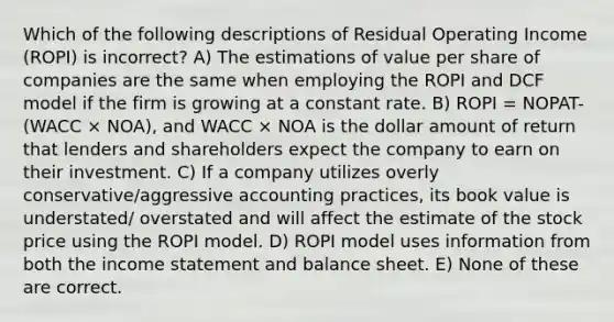 Which of the following descriptions of Residual Operating Income (ROPI) is incorrect? A) The estimations of value per share of companies are the same when employing the ROPI and DCF model if the firm is growing at a constant rate. B) ROPI = NOPAT- (WACC × NOA), and WACC × NOA is the dollar amount of return that lenders and shareholders expect the company to earn on their investment. C) If a company utilizes overly conservative/aggressive accounting practices, its book value is understated/ overstated and will affect the estimate of the stock price using the ROPI model. D) ROPI model uses information from both the income statement and balance sheet. E) None of these are correct.