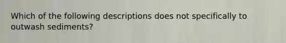 Which of the following descriptions does not specifically to outwash sediments?