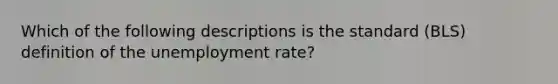 Which of the following descriptions is the standard (BLS) definition of the unemployment rate?