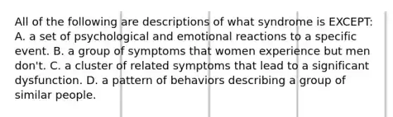 All of the following are descriptions of what syndrome is EXCEPT: A. a set of psychological and emotional reactions to a specific event. B. a group of symptoms that women experience but men don't. C. a cluster of related symptoms that lead to a significant dysfunction. D. a pattern of behaviors describing a group of similar people.