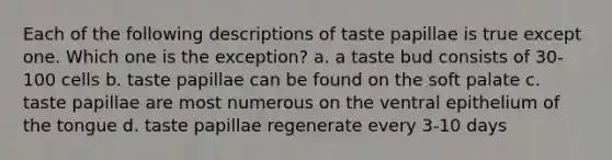 Each of the following descriptions of taste papillae is true except one. Which one is the exception? a. a taste bud consists of 30-100 cells b. taste papillae can be found on the soft palate c. taste papillae are most numerous on the ventral epithelium of the tongue d. taste papillae regenerate every 3-10 days