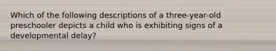 Which of the following descriptions of a three-year-old preschooler depicts a child who is exhibiting signs of a developmental delay?