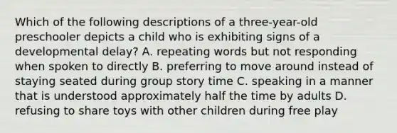 Which of the following descriptions of a three-year-old preschooler depicts a child who is exhibiting signs of a developmental delay? A. repeating words but not responding when spoken to directly B. preferring to move around instead of staying seated during group story time C. speaking in a manner that is understood approximately half the time by adults D. refusing to share toys with other children during free play