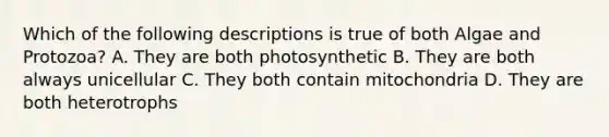 Which of the following descriptions is true of both Algae and Protozoa? A. They are both photosynthetic B. They are both always unicellular C. They both contain mitochondria D. They are both heterotrophs