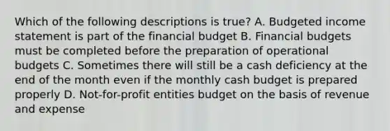 Which of the following descriptions is true? A. <a href='https://www.questionai.com/knowledge/kWVg0aX6D7-budgeted-income-statement' class='anchor-knowledge'>budgeted income statement</a> is part of the financial budget B. Financial budgets must be completed before the preparation of operational budgets C. Sometimes there will still be a cash deficiency at the end of the month even if the monthly <a href='https://www.questionai.com/knowledge/k5eyRVQLz3-cash-budget' class='anchor-knowledge'>cash budget</a> is prepared properly D. Not-for-profit entities budget on the basis of revenue and expense