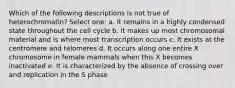 Which of the following descriptions is not true of heterochromatin? Select one: a. It remains in a highly condensed state throughout the cell cycle b. It makes up most chromosomal material and is where most transcription occurs c. It exists at the centromere and telomeres d. It occurs along one entire X chromosome in female mammals when this X becomes inactivated e. It is characterized by the absence of crossing over and replication in the S phase